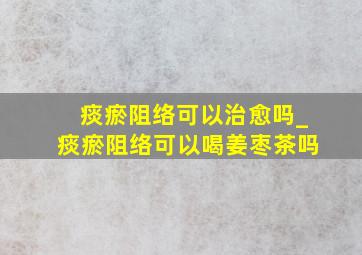 痰瘀阻络可以治愈吗_痰瘀阻络可以喝姜枣茶吗