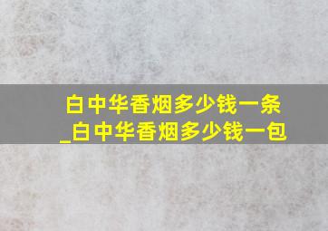 白中华香烟多少钱一条_白中华香烟多少钱一包