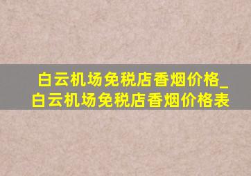 白云机场免税店香烟价格_白云机场免税店香烟价格表