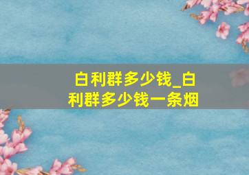 白利群多少钱_白利群多少钱一条烟