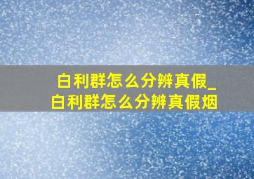 白利群怎么分辨真假_白利群怎么分辨真假烟