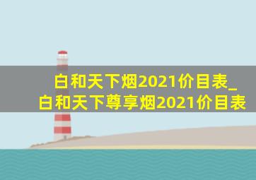 白和天下烟2021价目表_白和天下尊享烟2021价目表