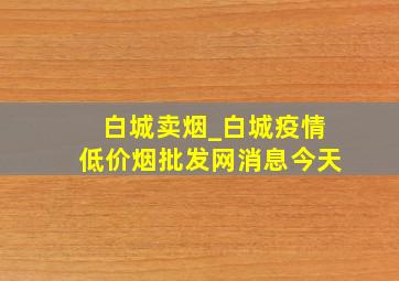 白城卖烟_白城疫情(低价烟批发网)消息今天