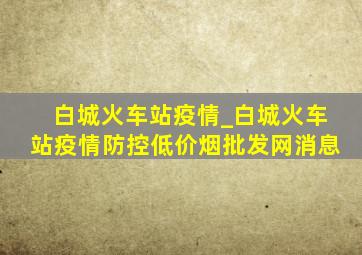 白城火车站疫情_白城火车站疫情防控(低价烟批发网)消息