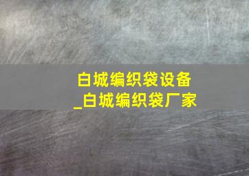 白城编织袋设备_白城编织袋厂家