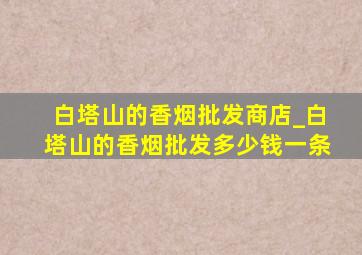 白塔山的香烟批发商店_白塔山的香烟批发多少钱一条