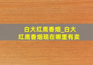 白大红鹰香烟_白大红鹰香烟现在哪里有卖