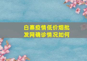 白寨疫情(低价烟批发网)确诊情况如何