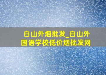 白山外烟批发_白山外国语学校(低价烟批发网)