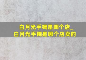 白月光手镯是哪个店_白月光手镯是哪个店卖的