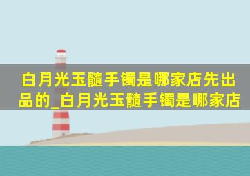 白月光玉髓手镯是哪家店先出品的_白月光玉髓手镯是哪家店