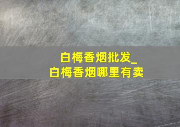 白梅香烟批发_白梅香烟哪里有卖