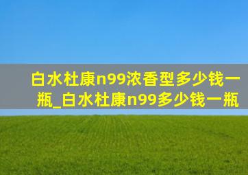 白水杜康n99浓香型多少钱一瓶_白水杜康n99多少钱一瓶