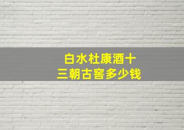 白水杜康酒十三朝古窖多少钱