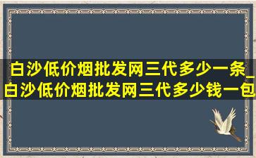 白沙(低价烟批发网)三代多少一条_白沙(低价烟批发网)三代多少钱一包