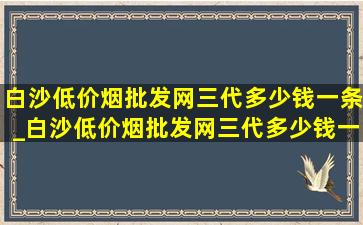 白沙(低价烟批发网)三代多少钱一条_白沙(低价烟批发网)三代多少钱一包