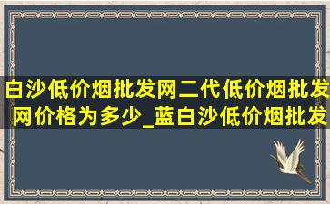 白沙(低价烟批发网)二代(低价烟批发网)价格为多少_蓝白沙(低价烟批发网)二代多少钱一条