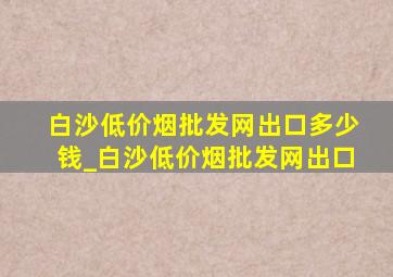 白沙(低价烟批发网)出口多少钱_白沙(低价烟批发网)出口