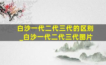 白沙一代二代三代的区别_白沙一代二代三代图片