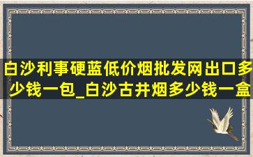 白沙利事硬蓝(低价烟批发网)出口多少钱一包_白沙古井烟多少钱一盒