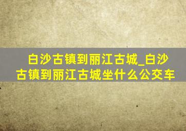 白沙古镇到丽江古城_白沙古镇到丽江古城坐什么公交车