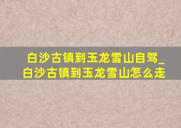 白沙古镇到玉龙雪山自驾_白沙古镇到玉龙雪山怎么走