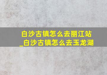 白沙古镇怎么去丽江站_白沙古镇怎么去玉龙湖