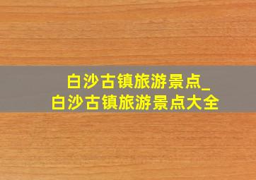 白沙古镇旅游景点_白沙古镇旅游景点大全