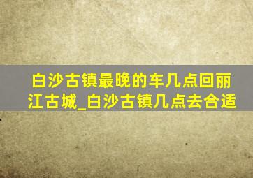 白沙古镇最晚的车几点回丽江古城_白沙古镇几点去合适