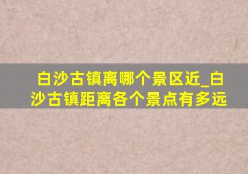 白沙古镇离哪个景区近_白沙古镇距离各个景点有多远