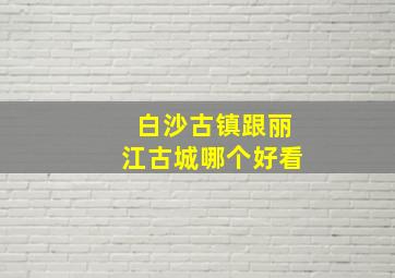 白沙古镇跟丽江古城哪个好看