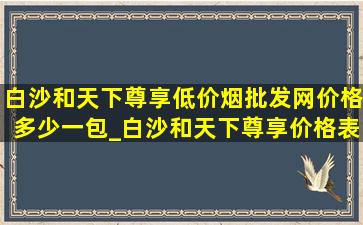 白沙和天下尊享(低价烟批发网)价格多少一包_白沙和天下尊享价格表和图片