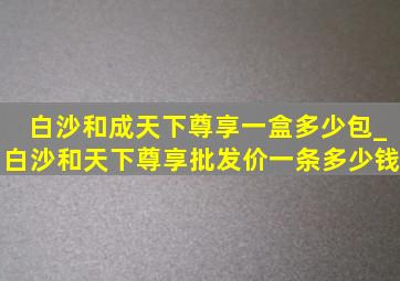 白沙和成天下尊享一盒多少包_白沙和天下尊享批发价一条多少钱