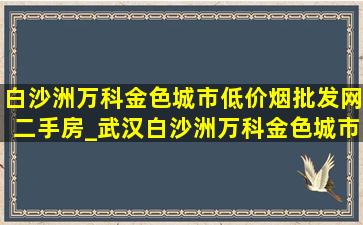 白沙洲万科金色城市(低价烟批发网)二手房_武汉白沙洲万科金色城市二手房