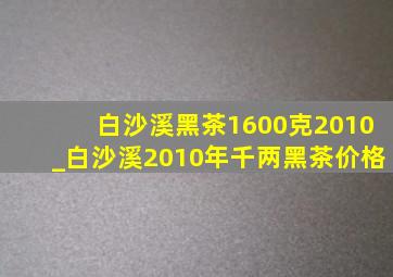 白沙溪黑茶1600克2010_白沙溪2010年千两黑茶价格