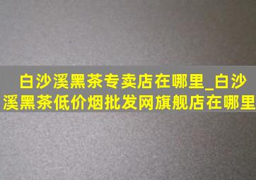 白沙溪黑茶专卖店在哪里_白沙溪黑茶(低价烟批发网)旗舰店在哪里