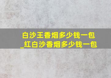 白沙王香烟多少钱一包_红白沙香烟多少钱一包