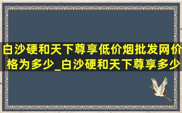 白沙硬和天下尊享(低价烟批发网)价格为多少_白沙硬和天下尊享多少钱一包