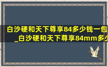 白沙硬和天下尊享84多少钱一包_白沙硬和天下尊享84mm多少钱一包