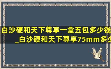 白沙硬和天下尊享一盒五包多少钱_白沙硬和天下尊享75mm多少钱一包