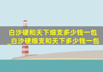 白沙硬和天下细支多少钱一包_白沙硬细支和天下多少钱一包