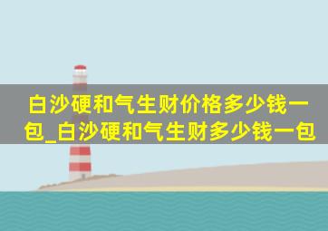 白沙硬和气生财价格多少钱一包_白沙硬和气生财多少钱一包