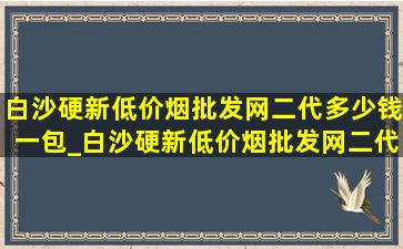 白沙硬新(低价烟批发网)二代多少钱一包_白沙硬新(低价烟批发网)二代卖多少钱一包