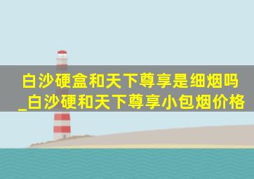 白沙硬盒和天下尊享是细烟吗_白沙硬和天下尊享小包烟价格