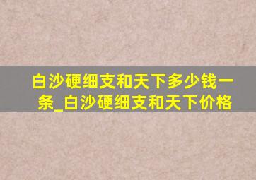 白沙硬细支和天下多少钱一条_白沙硬细支和天下价格