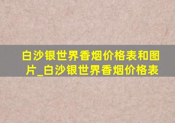 白沙银世界香烟价格表和图片_白沙银世界香烟价格表