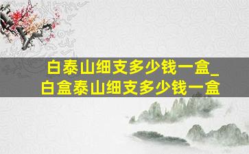 白泰山细支多少钱一盒_白盒泰山细支多少钱一盒