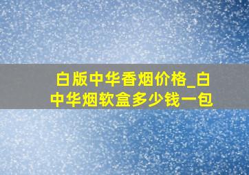 白版中华香烟价格_白中华烟软盒多少钱一包