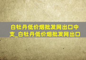 白牡丹(低价烟批发网)出口中支_白牡丹(低价烟批发网)出口