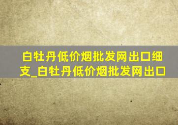 白牡丹(低价烟批发网)出口细支_白牡丹(低价烟批发网)出口